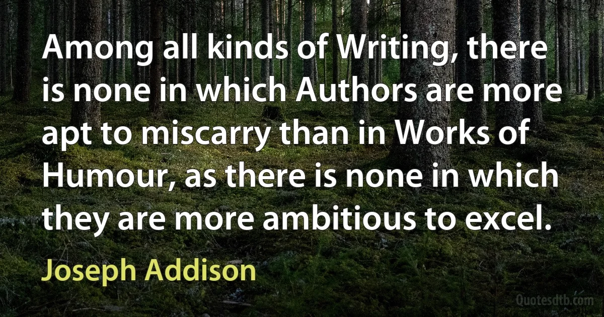 Among all kinds of Writing, there is none in which Authors are more apt to miscarry than in Works of Humour, as there is none in which they are more ambitious to excel. (Joseph Addison)