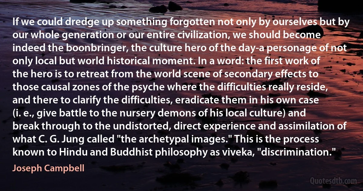 If we could dredge up something forgotten not only by ourselves but by our whole generation or our entire civilization, we should become indeed the boonbringer, the culture hero of the day-a personage of not only local but world historical moment. In a word: the first work of the hero is to retreat from the world scene of secondary effects to those causal zones of the psyche where the difficulties really reside, and there to clarify the difficulties, eradicate them in his own case (i. e., give battle to the nursery demons of his local culture) and break through to the undistorted, direct experience and assimilation of what C. G. Jung called "the archetypal images." This is the process known to Hindu and Buddhist philosophy as viveka, "discrimination." (Joseph Campbell)