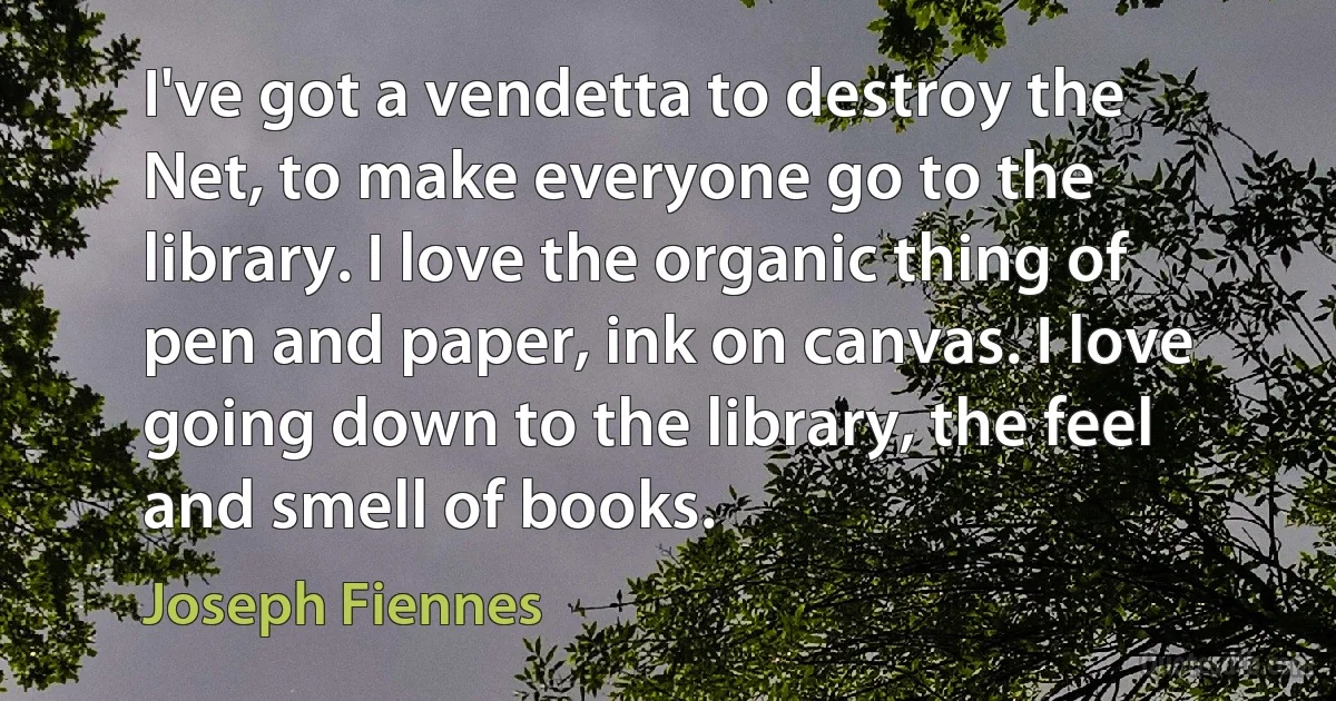 I've got a vendetta to destroy the Net, to make everyone go to the library. I love the organic thing of pen and paper, ink on canvas. I love going down to the library, the feel and smell of books. (Joseph Fiennes)