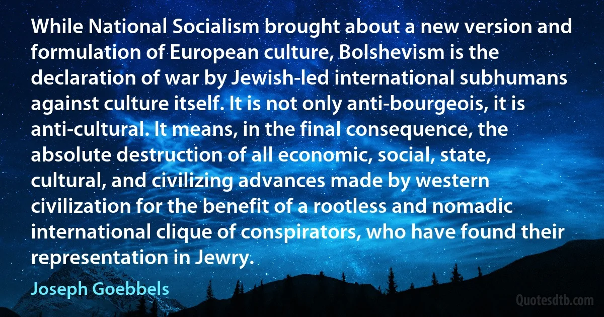 While National Socialism brought about a new version and formulation of European culture, Bolshevism is the declaration of war by Jewish-led international subhumans against culture itself. It is not only anti-bourgeois, it is anti-cultural. It means, in the final consequence, the absolute destruction of all economic, social, state, cultural, and civilizing advances made by western civilization for the benefit of a rootless and nomadic international clique of conspirators, who have found their representation in Jewry. (Joseph Goebbels)