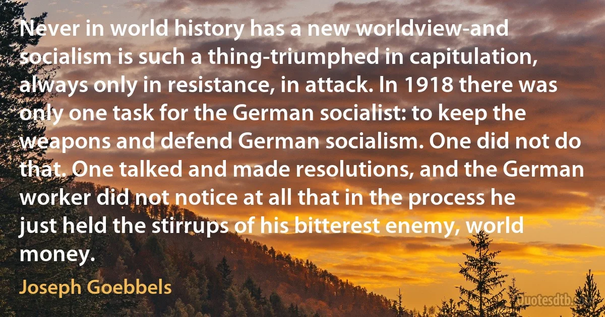 Never in world history has a new worldview-and socialism is such a thing-triumphed in capitulation, always only in resistance, in attack. In 1918 there was only one task for the German socialist: to keep the weapons and defend German socialism. One did not do that. One talked and made resolutions, and the German worker did not notice at all that in the process he just held the stirrups of his bitterest enemy, world money. (Joseph Goebbels)