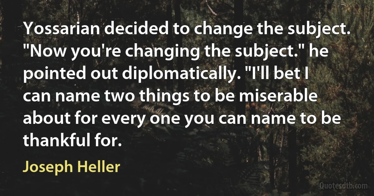 Yossarian decided to change the subject. "Now you're changing the subject." he pointed out diplomatically. "I'll bet I can name two things to be miserable about for every one you can name to be thankful for. (Joseph Heller)