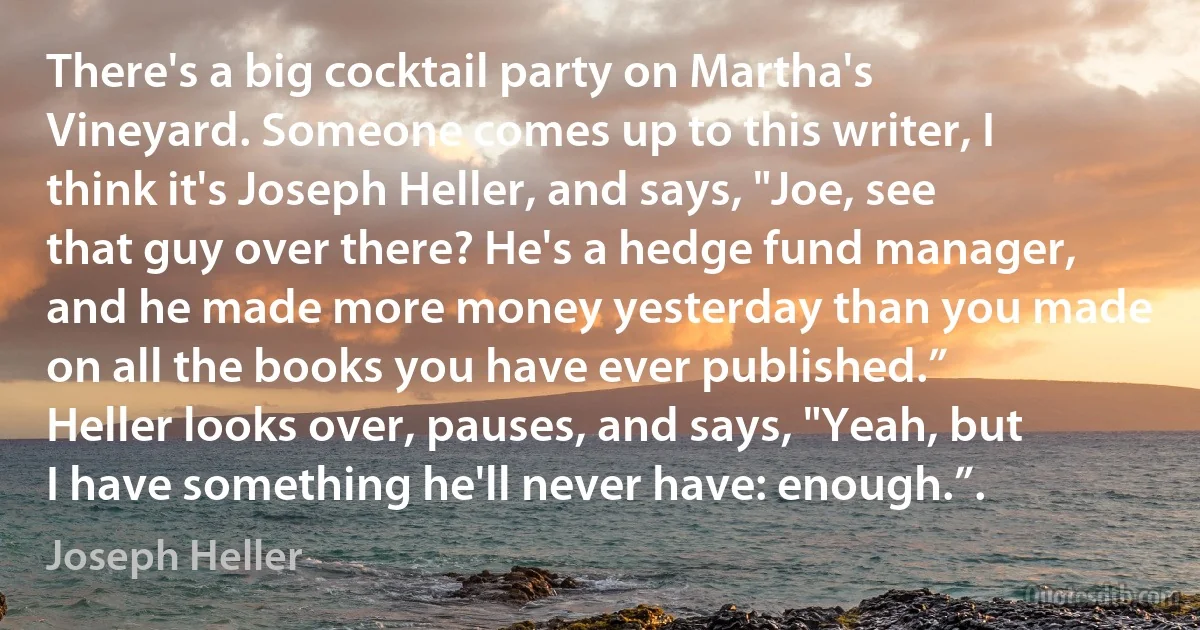 There's a big cocktail party on Martha's Vineyard. Someone comes up to this writer, I think it's Joseph Heller, and says, "Joe, see that guy over there? He's a hedge fund manager, and he made more money yesterday than you made on all the books you have ever published.” Heller looks over, pauses, and says, "Yeah, but I have something he'll never have: enough.”. (Joseph Heller)