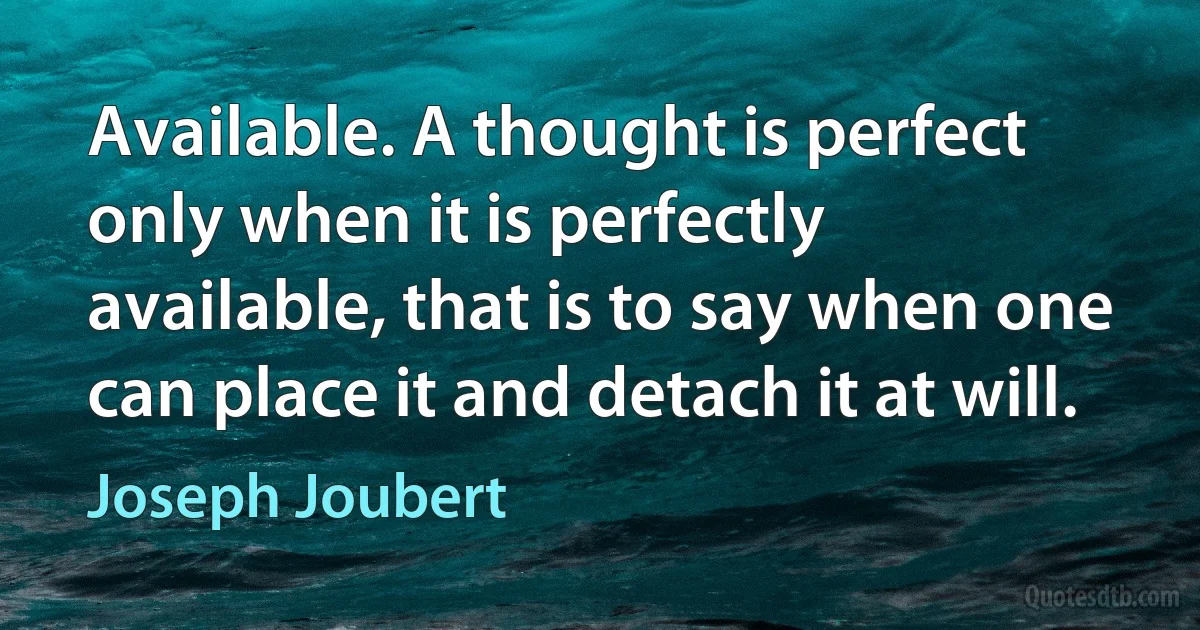 Available. A thought is perfect only when it is perfectly available, that is to say when one can place it and detach it at will. (Joseph Joubert)