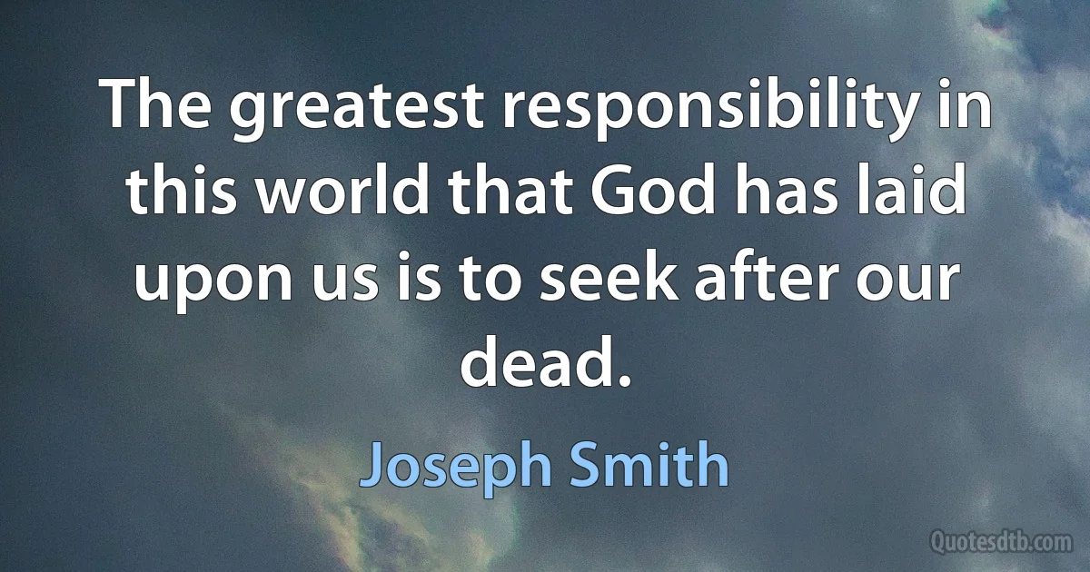 The greatest responsibility in this world that God has laid upon us is to seek after our dead. (Joseph Smith)