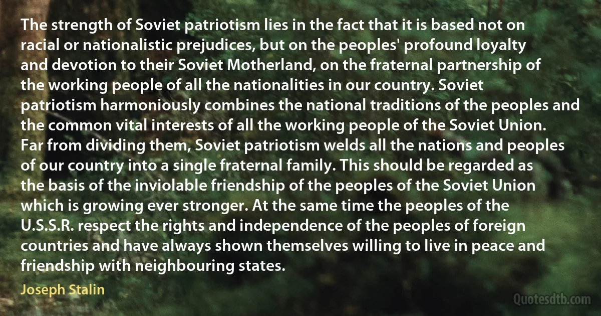 The strength of Soviet patriotism lies in the fact that it is based not on racial or nationalistic prejudices, but on the peoples' profound loyalty and devotion to their Soviet Motherland, on the fraternal partnership of the working people of all the nationalities in our country. Soviet patriotism harmoniously combines the national traditions of the peoples and the common vital interests of all the working people of the Soviet Union. Far from dividing them, Soviet patriotism welds all the nations and peoples of our country into a single fraternal family. This should be regarded as the basis of the inviolable friendship of the peoples of the Soviet Union which is growing ever stronger. At the same time the peoples of the U.S.S.R. respect the rights and independence of the peoples of foreign countries and have always shown themselves willing to live in peace and friendship with neighbouring states. (Joseph Stalin)