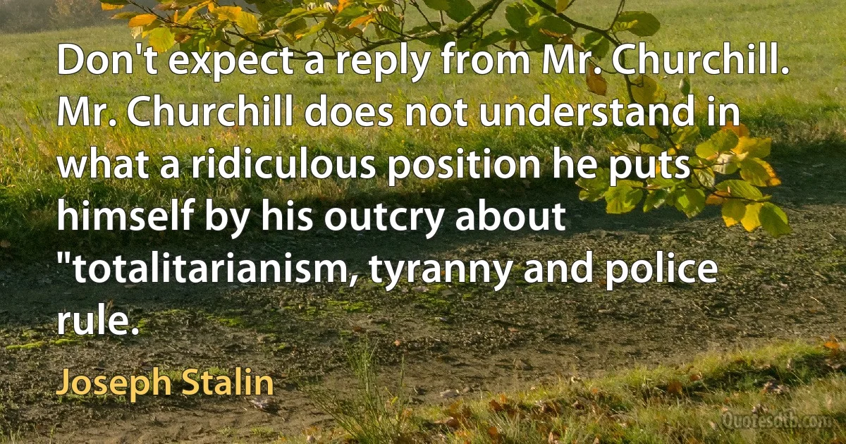 Don't expect a reply from Mr. Churchill. Mr. Churchill does not understand in what a ridiculous position he puts himself by his outcry about "totalitarianism, tyranny and police rule. (Joseph Stalin)