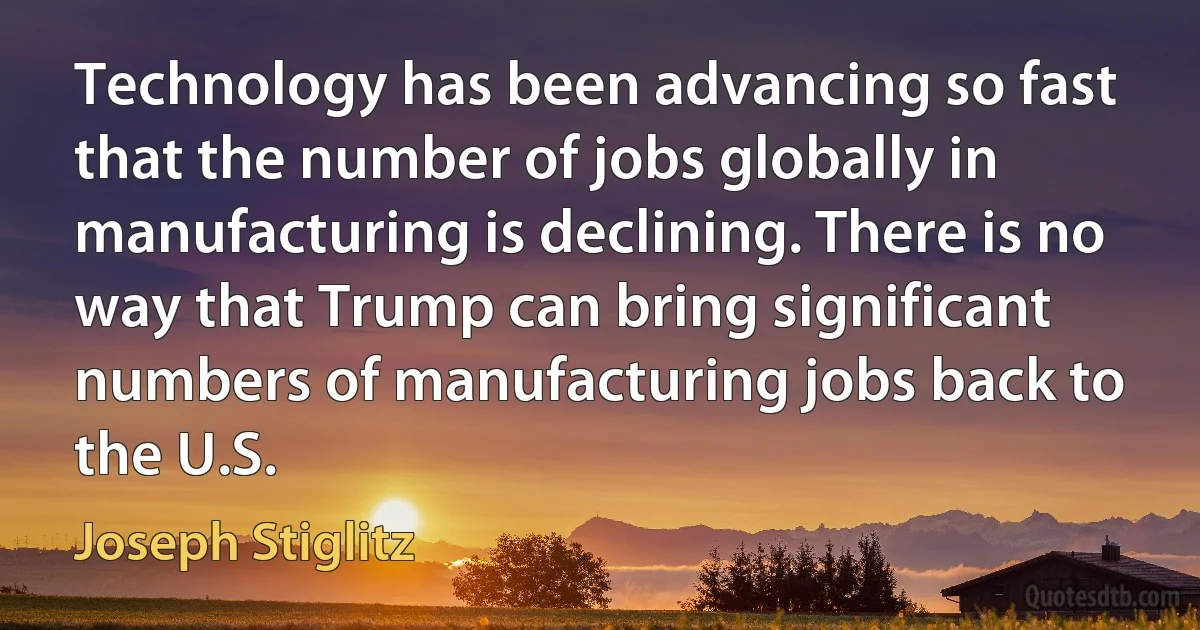 Technology has been advancing so fast that the number of jobs globally in manufacturing is declining. There is no way that Trump can bring significant numbers of manufacturing jobs back to the U.S. (Joseph Stiglitz)