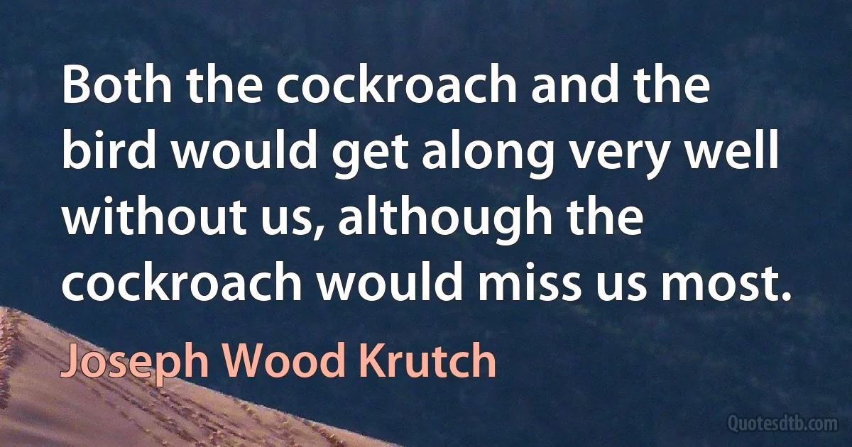 Both the cockroach and the bird would get along very well without us, although the cockroach would miss us most. (Joseph Wood Krutch)