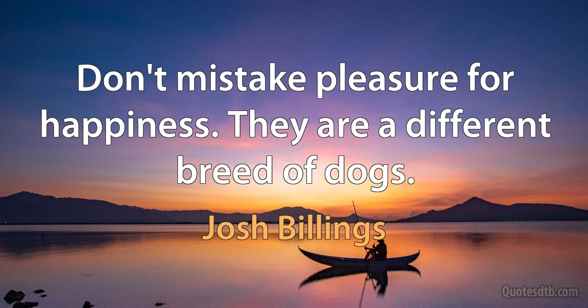 Don't mistake pleasure for happiness. They are a different breed of dogs. (Josh Billings)