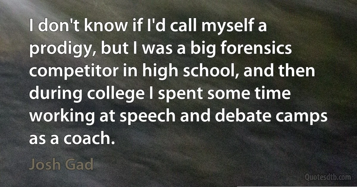 I don't know if I'd call myself a prodigy, but I was a big forensics competitor in high school, and then during college I spent some time working at speech and debate camps as a coach. (Josh Gad)