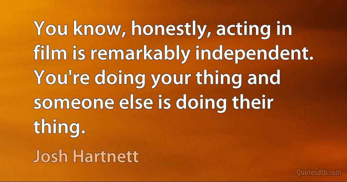 You know, honestly, acting in film is remarkably independent. You're doing your thing and someone else is doing their thing. (Josh Hartnett)