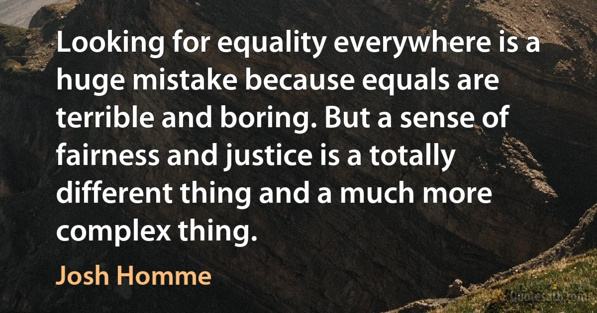 Looking for equality everywhere is a huge mistake because equals are terrible and boring. But a sense of fairness and justice is a totally different thing and a much more complex thing. (Josh Homme)