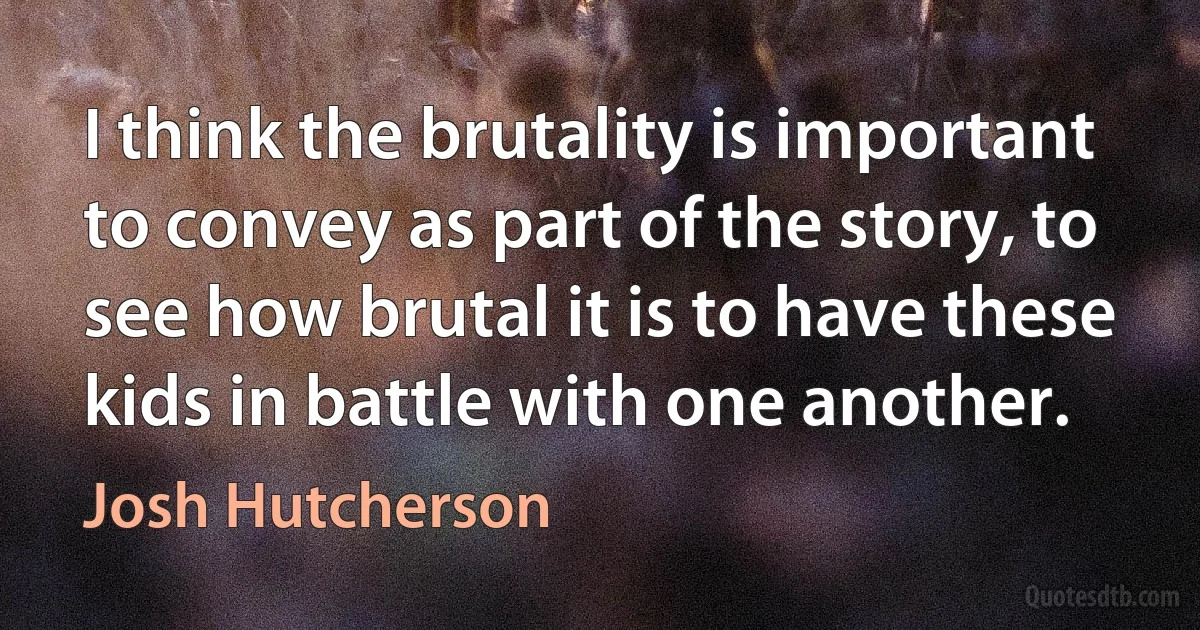 I think the brutality is important to convey as part of the story, to see how brutal it is to have these kids in battle with one another. (Josh Hutcherson)