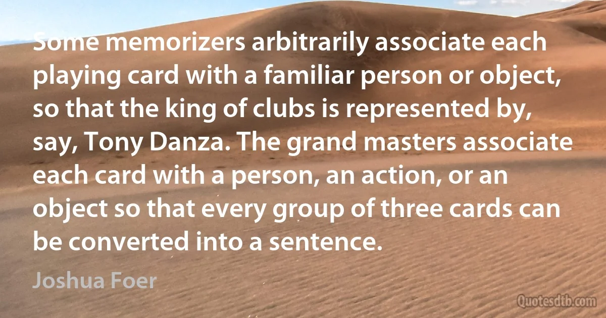 Some memorizers arbitrarily associate each playing card with a familiar person or object, so that the king of clubs is represented by, say, Tony Danza. The grand masters associate each card with a person, an action, or an object so that every group of three cards can be converted into a sentence. (Joshua Foer)