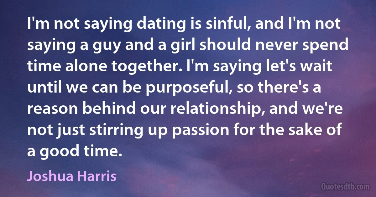 I'm not saying dating is sinful, and I'm not saying a guy and a girl should never spend time alone together. I'm saying let's wait until we can be purposeful, so there's a reason behind our relationship, and we're not just stirring up passion for the sake of a good time. (Joshua Harris)