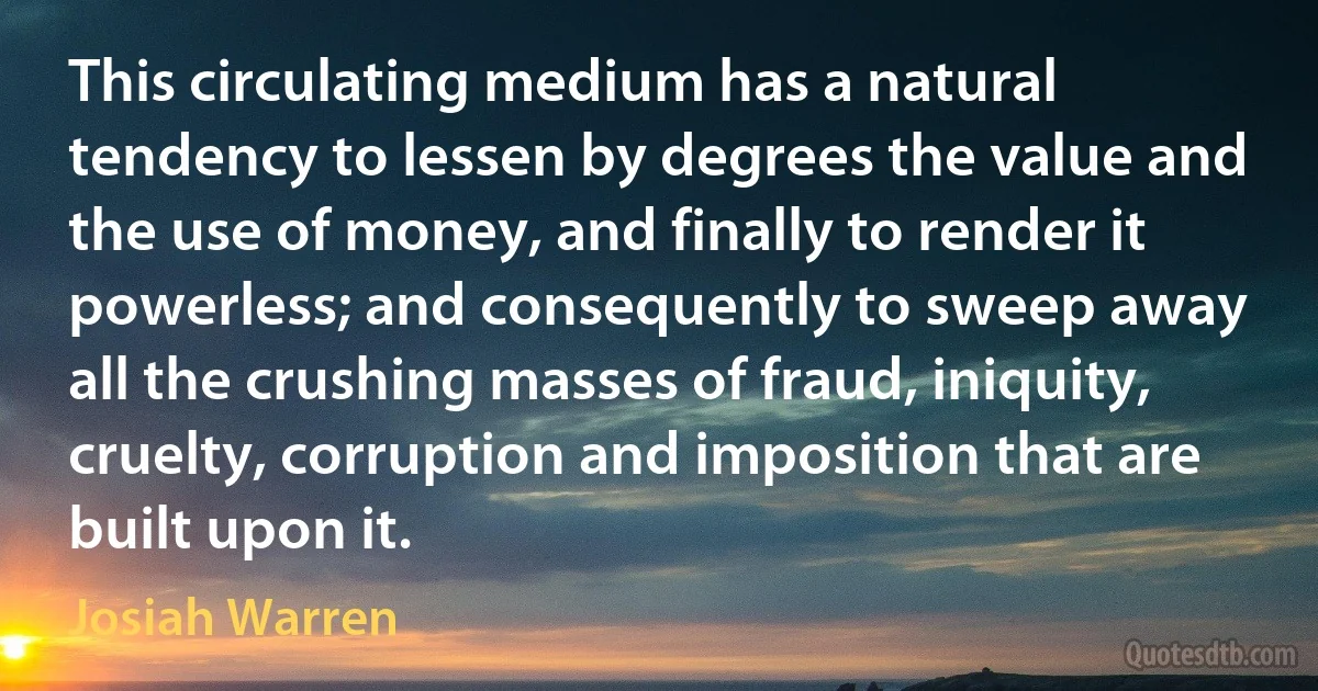 This circulating medium has a natural tendency to lessen by degrees the value and the use of money, and finally to render it powerless; and consequently to sweep away all the crushing masses of fraud, iniquity, cruelty, corruption and imposition that are built upon it. (Josiah Warren)