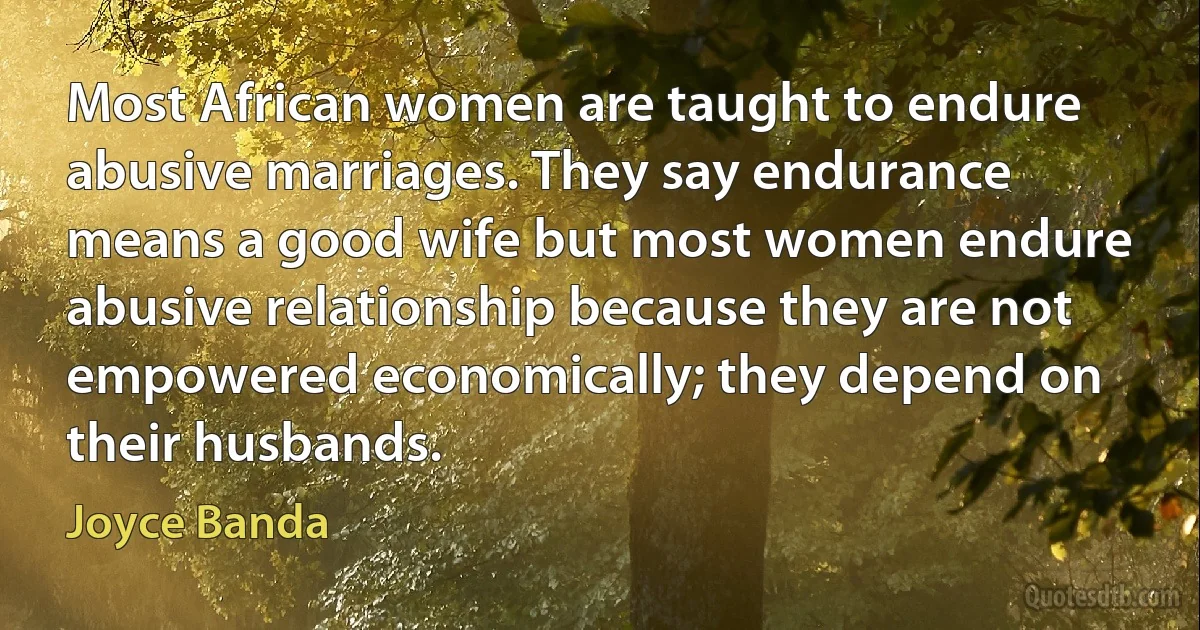 Most African women are taught to endure abusive marriages. They say endurance means a good wife but most women endure abusive relationship because they are not empowered economically; they depend on their husbands. (Joyce Banda)