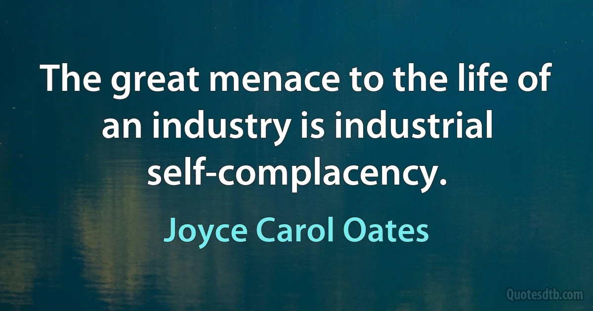 The great menace to the life of an industry is industrial self-complacency. (Joyce Carol Oates)