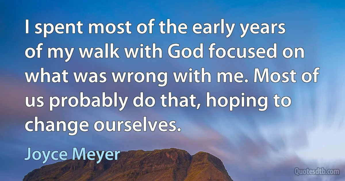 I spent most of the early years of my walk with God focused on what was wrong with me. Most of us probably do that, hoping to change ourselves. (Joyce Meyer)