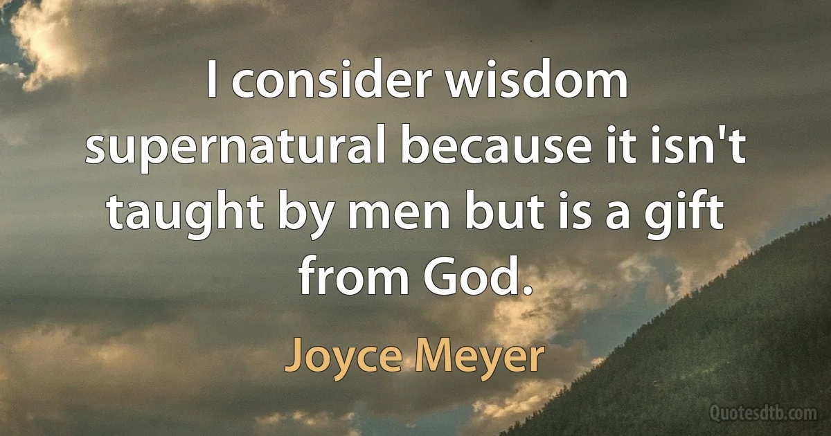 I consider wisdom supernatural because it isn't taught by men but is a gift from God. (Joyce Meyer)