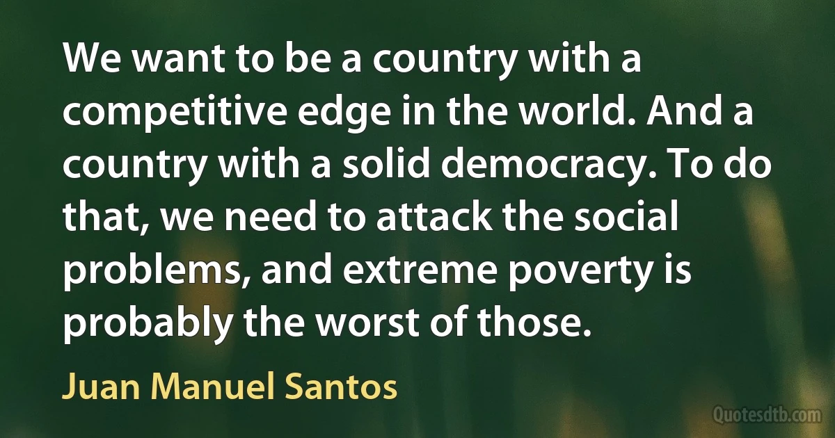 We want to be a country with a competitive edge in the world. And a country with a solid democracy. To do that, we need to attack the social problems, and extreme poverty is probably the worst of those. (Juan Manuel Santos)