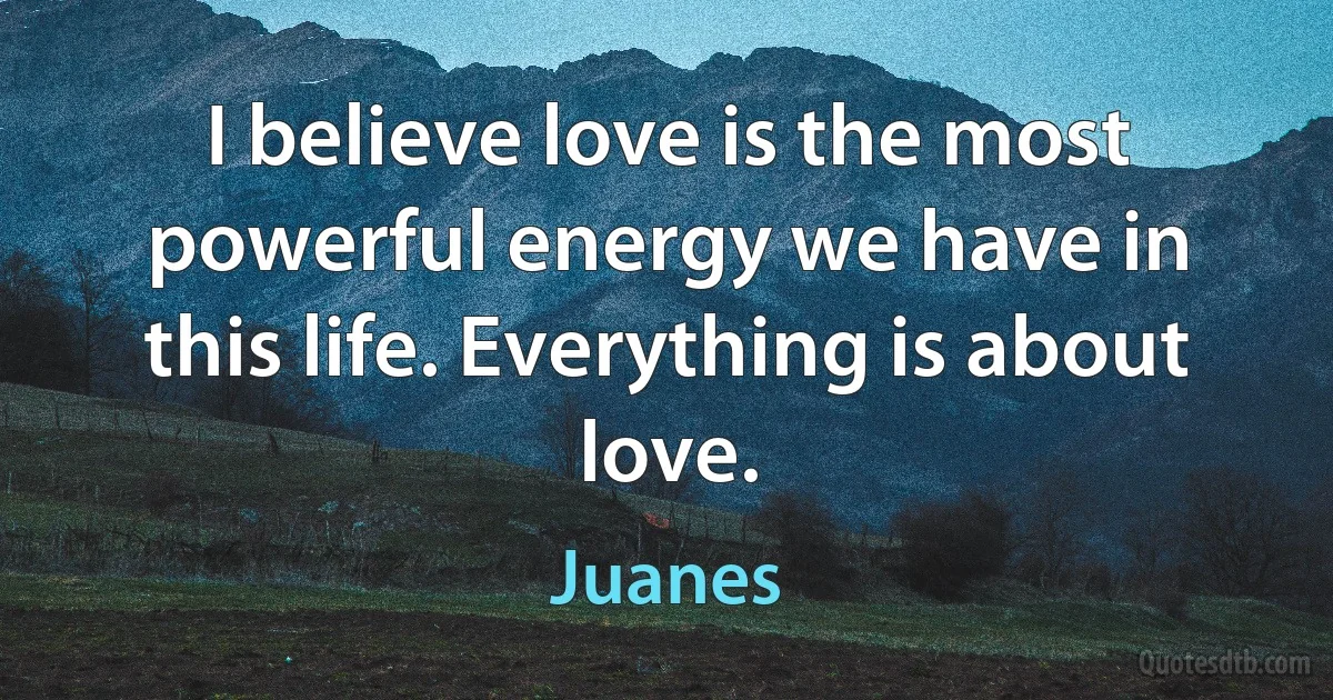 I believe love is the most powerful energy we have in this life. Everything is about love. (Juanes)