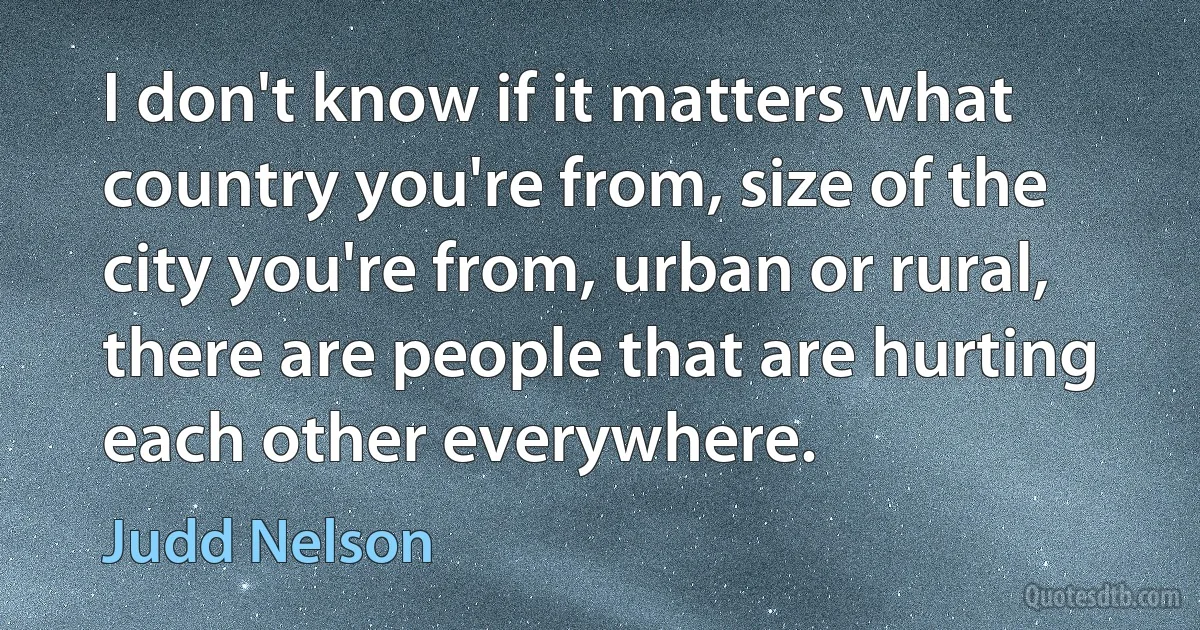 I don't know if it matters what country you're from, size of the city you're from, urban or rural, there are people that are hurting each other everywhere. (Judd Nelson)