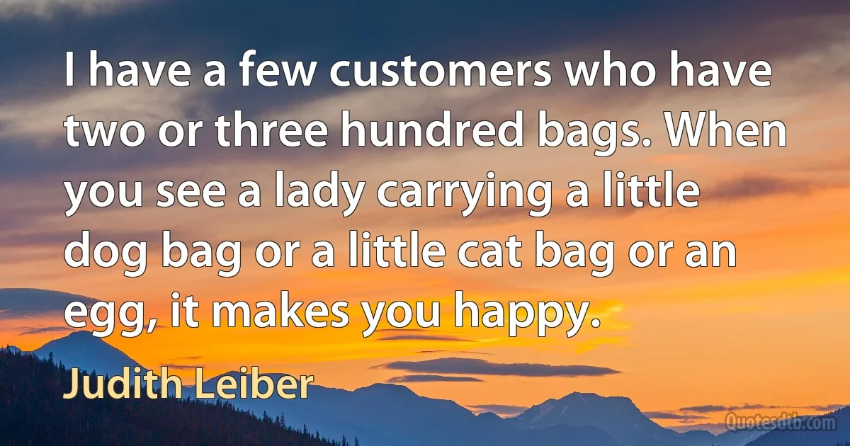 I have a few customers who have two or three hundred bags. When you see a lady carrying a little dog bag or a little cat bag or an egg, it makes you happy. (Judith Leiber)