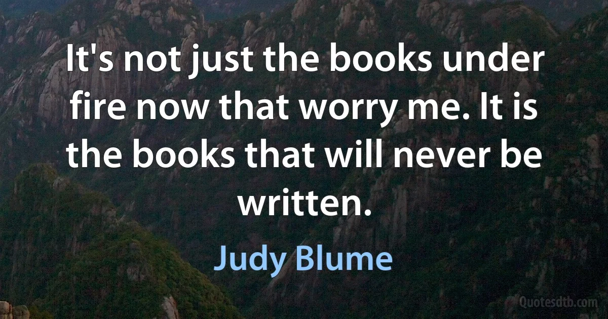 It's not just the books under fire now that worry me. It is the books that will never be written. (Judy Blume)