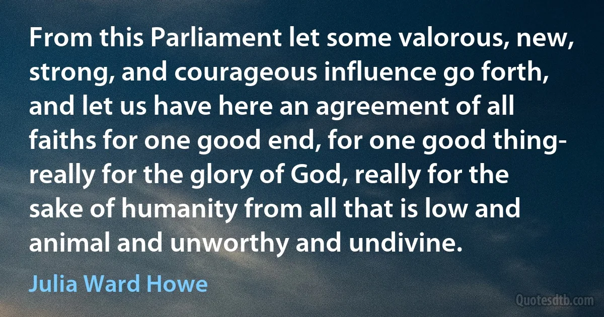 From this Parliament let some valorous, new, strong, and courageous influence go forth, and let us have here an agreement of all faiths for one good end, for one good thing- really for the glory of God, really for the sake of humanity from all that is low and animal and unworthy and undivine. (Julia Ward Howe)