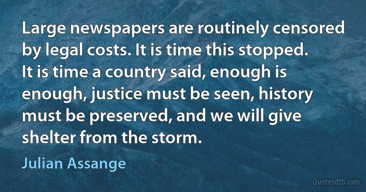 Large newspapers are routinely censored by legal costs. It is time this stopped. It is time a country said, enough is enough, justice must be seen, history must be preserved, and we will give shelter from the storm. (Julian Assange)