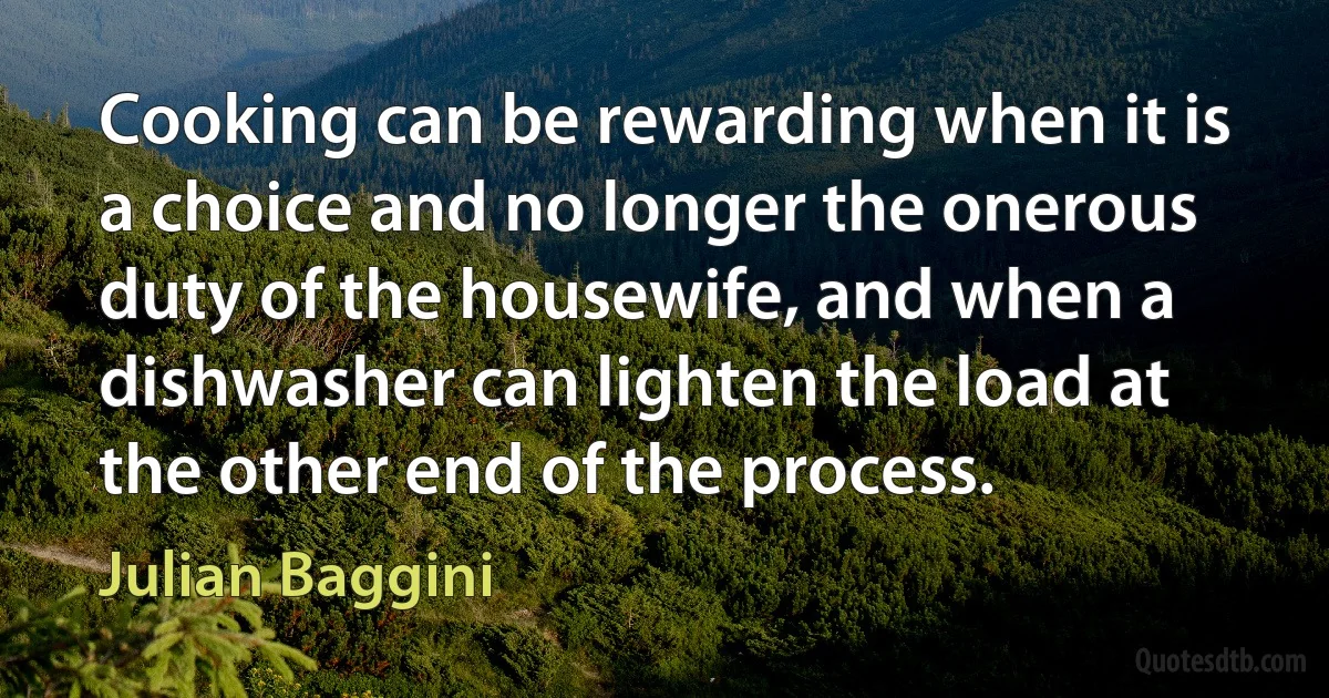 Cooking can be rewarding when it is a choice and no longer the onerous duty of the housewife, and when a dishwasher can lighten the load at the other end of the process. (Julian Baggini)