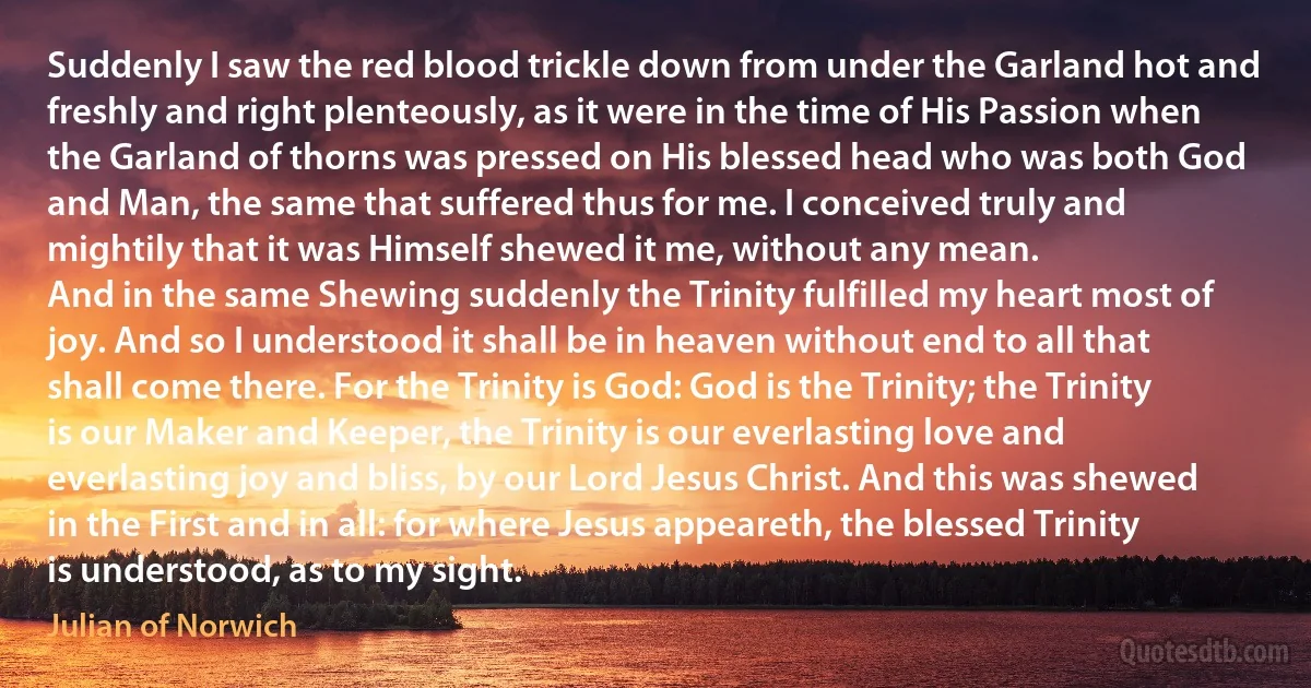 Suddenly I saw the red blood trickle down from under the Garland hot and freshly and right plenteously, as it were in the time of His Passion when the Garland of thorns was pressed on His blessed head who was both God and Man, the same that suffered thus for me. I conceived truly and mightily that it was Himself shewed it me, without any mean.
And in the same Shewing suddenly the Trinity fulfilled my heart most of joy. And so I understood it shall be in heaven without end to all that shall come there. For the Trinity is God: God is the Trinity; the Trinity is our Maker and Keeper, the Trinity is our everlasting love and everlasting joy and bliss, by our Lord Jesus Christ. And this was shewed in the First and in all: for where Jesus appeareth, the blessed Trinity is understood, as to my sight. (Julian of Norwich)