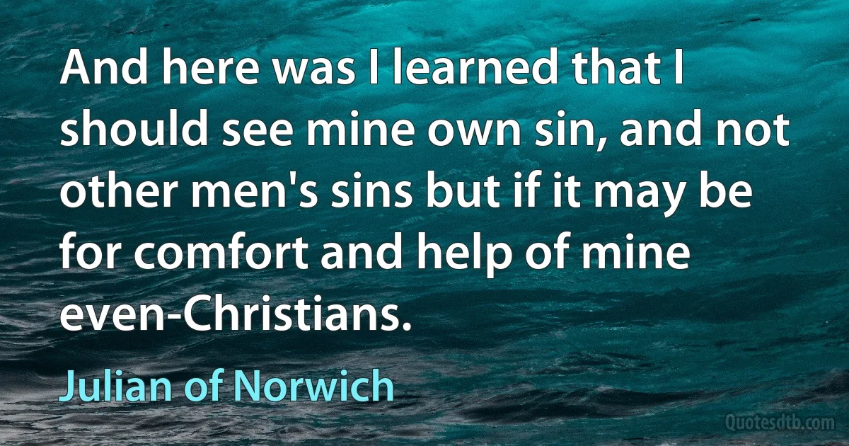 And here was I learned that I should see mine own sin, and not other men's sins but if it may be for comfort and help of mine even-Christians. (Julian of Norwich)