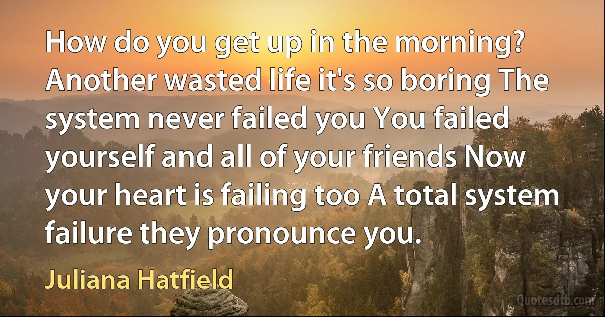 How do you get up in the morning? Another wasted life it's so boring The system never failed you You failed yourself and all of your friends Now your heart is failing too A total system failure they pronounce you. (Juliana Hatfield)