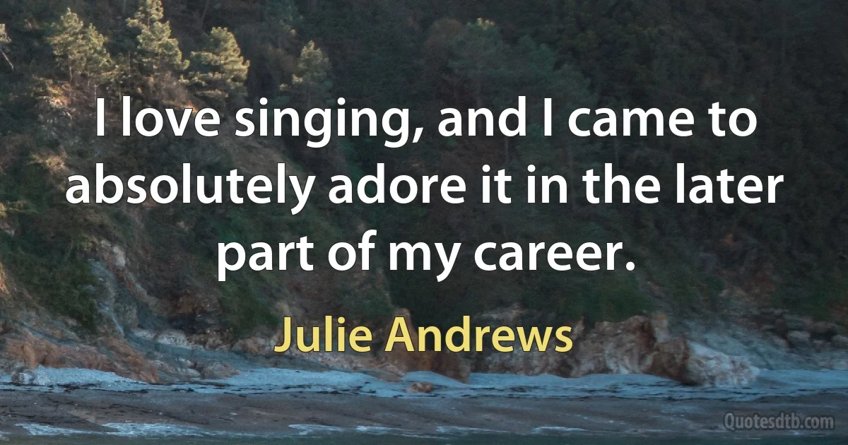 I love singing, and I came to absolutely adore it in the later part of my career. (Julie Andrews)