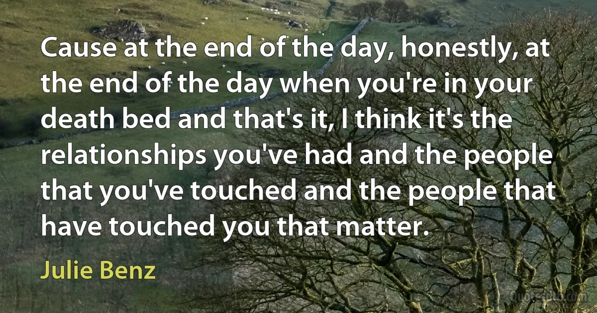 Cause at the end of the day, honestly, at the end of the day when you're in your death bed and that's it, I think it's the relationships you've had and the people that you've touched and the people that have touched you that matter. (Julie Benz)