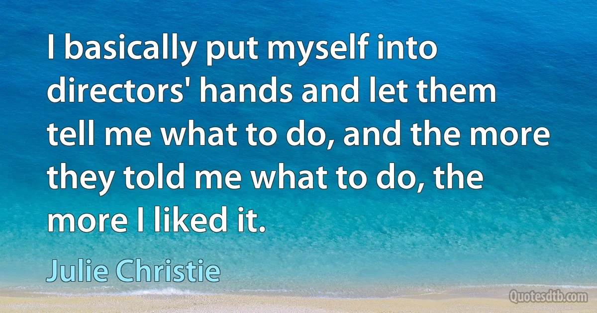 I basically put myself into directors' hands and let them tell me what to do, and the more they told me what to do, the more I liked it. (Julie Christie)