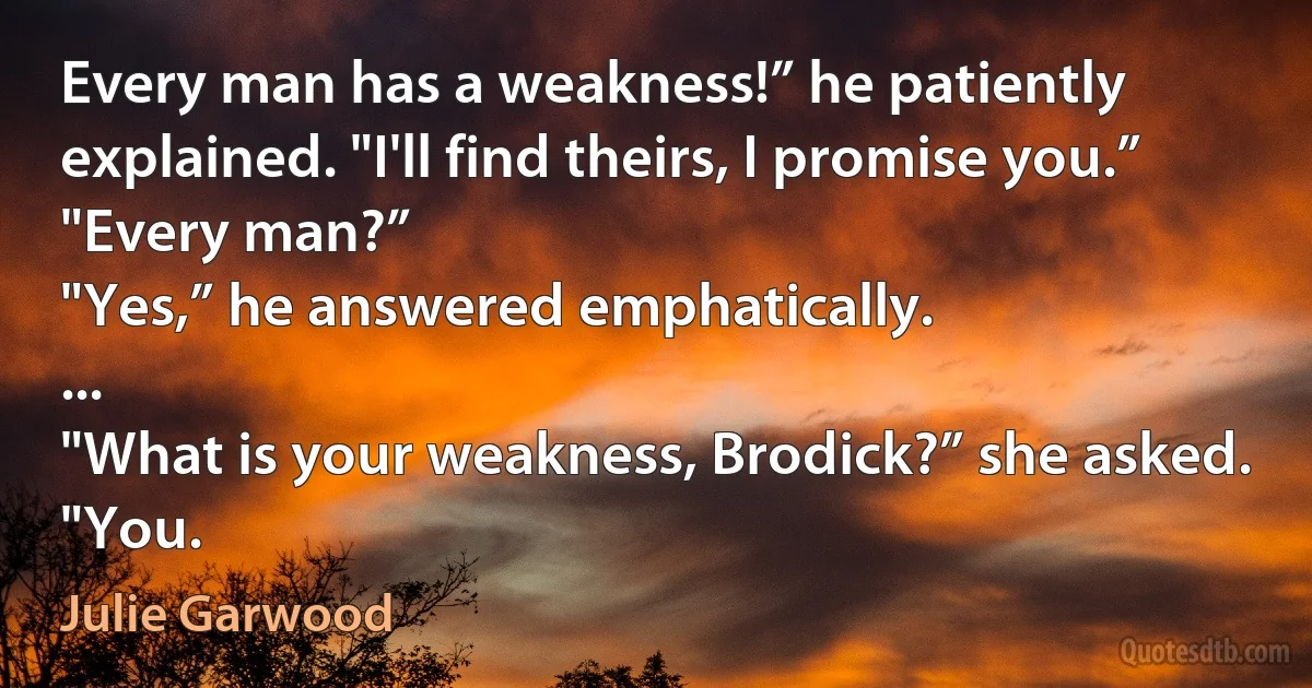 Every man has a weakness!” he patiently explained. "I'll find theirs, I promise you.”
"Every man?”
"Yes,” he answered emphatically.
...
"What is your weakness, Brodick?” she asked.
"You. (Julie Garwood)