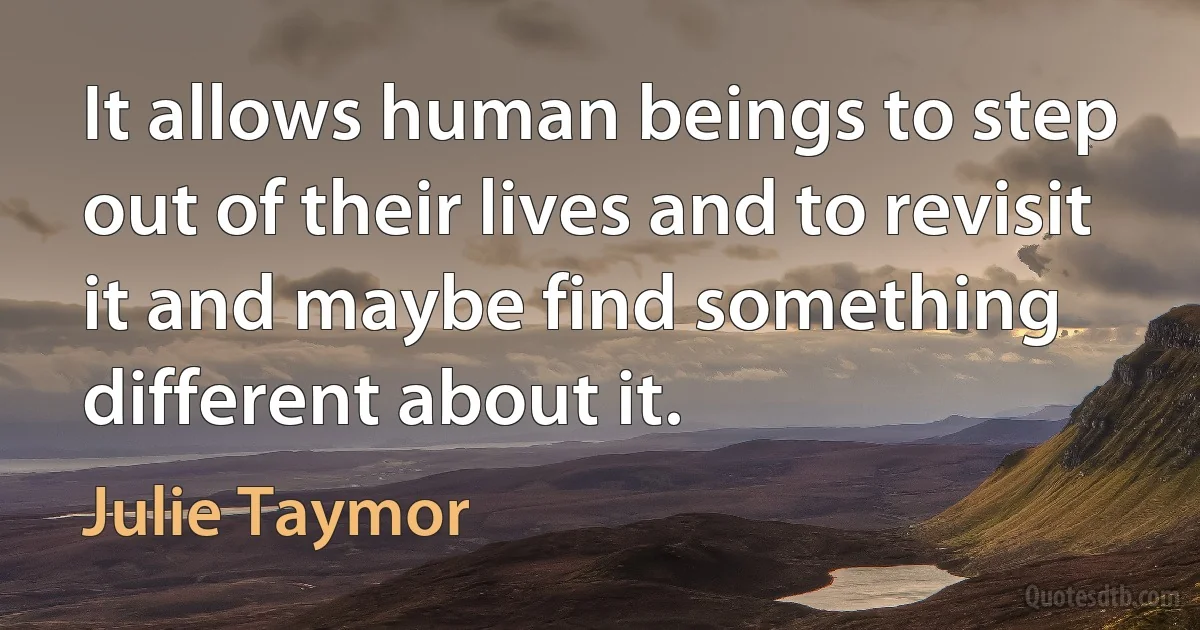 It allows human beings to step out of their lives and to revisit it and maybe find something different about it. (Julie Taymor)