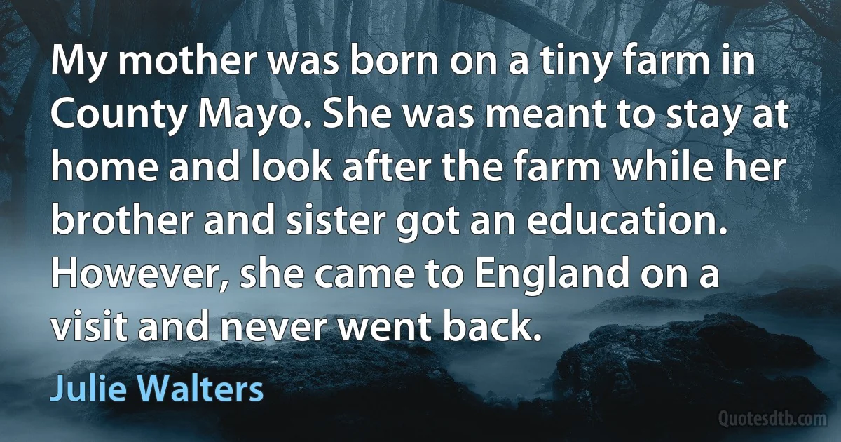 My mother was born on a tiny farm in County Mayo. She was meant to stay at home and look after the farm while her brother and sister got an education. However, she came to England on a visit and never went back. (Julie Walters)