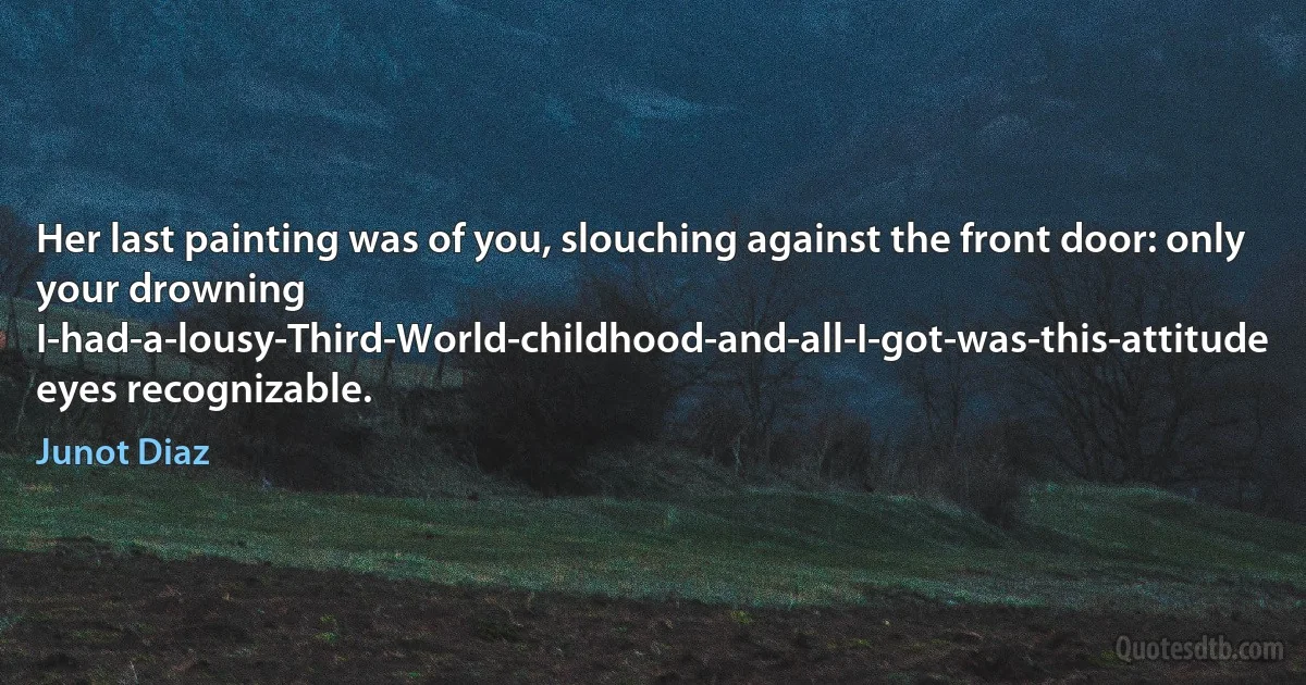 Her last painting was of you, slouching against the front door: only your drowning I-had-a-lousy-Third-World-childhood-and-all-I-got-was-this-attitude eyes recognizable. (Junot Diaz)