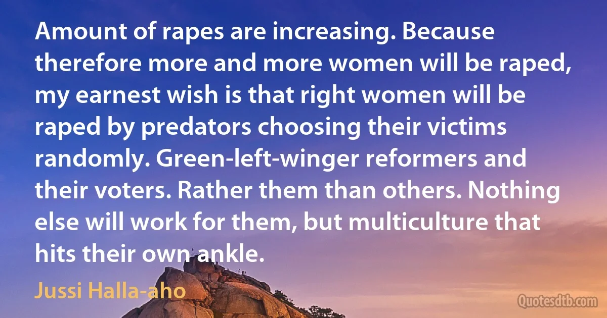 Amount of rapes are increasing. Because therefore more and more women will be raped, my earnest wish is that right women will be raped by predators choosing their victims randomly. Green-left-winger reformers and their voters. Rather them than others. Nothing else will work for them, but multiculture that hits their own ankle. (Jussi Halla-aho)