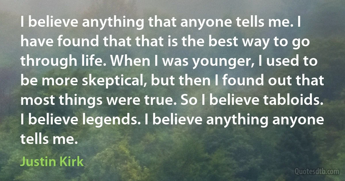 I believe anything that anyone tells me. I have found that that is the best way to go through life. When I was younger, I used to be more skeptical, but then I found out that most things were true. So I believe tabloids. I believe legends. I believe anything anyone tells me. (Justin Kirk)