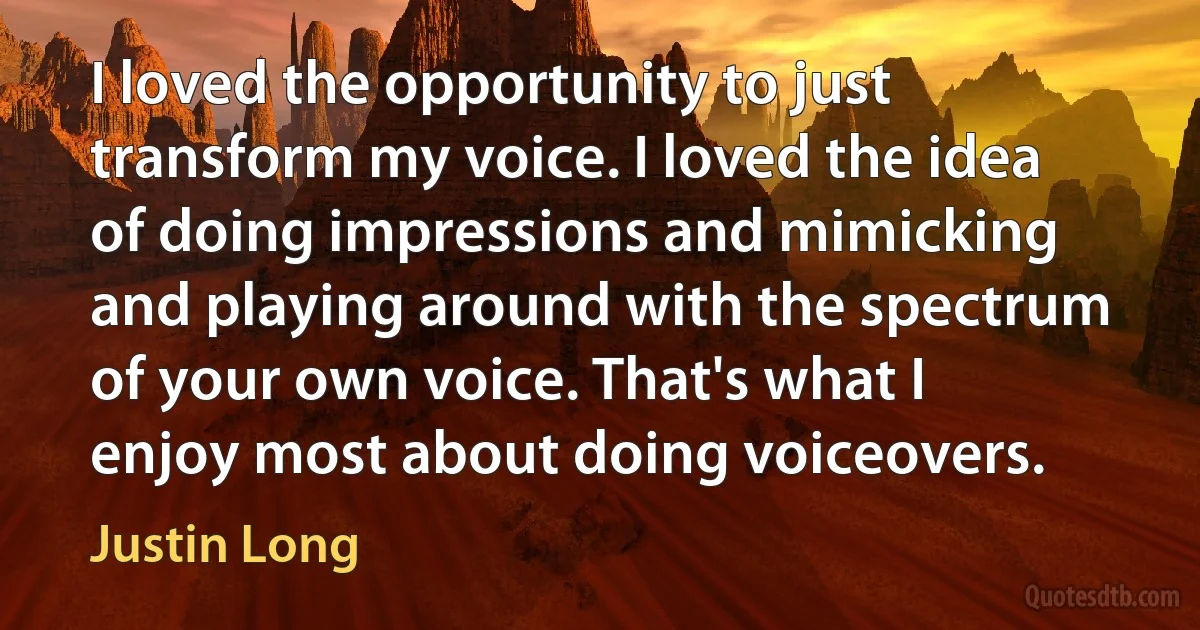 I loved the opportunity to just transform my voice. I loved the idea of doing impressions and mimicking and playing around with the spectrum of your own voice. That's what I enjoy most about doing voiceovers. (Justin Long)