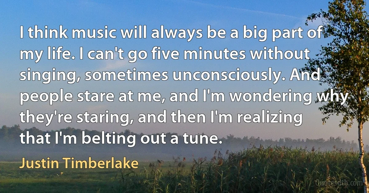 I think music will always be a big part of my life. I can't go five minutes without singing, sometimes unconsciously. And people stare at me, and I'm wondering why they're staring, and then I'm realizing that I'm belting out a tune. (Justin Timberlake)