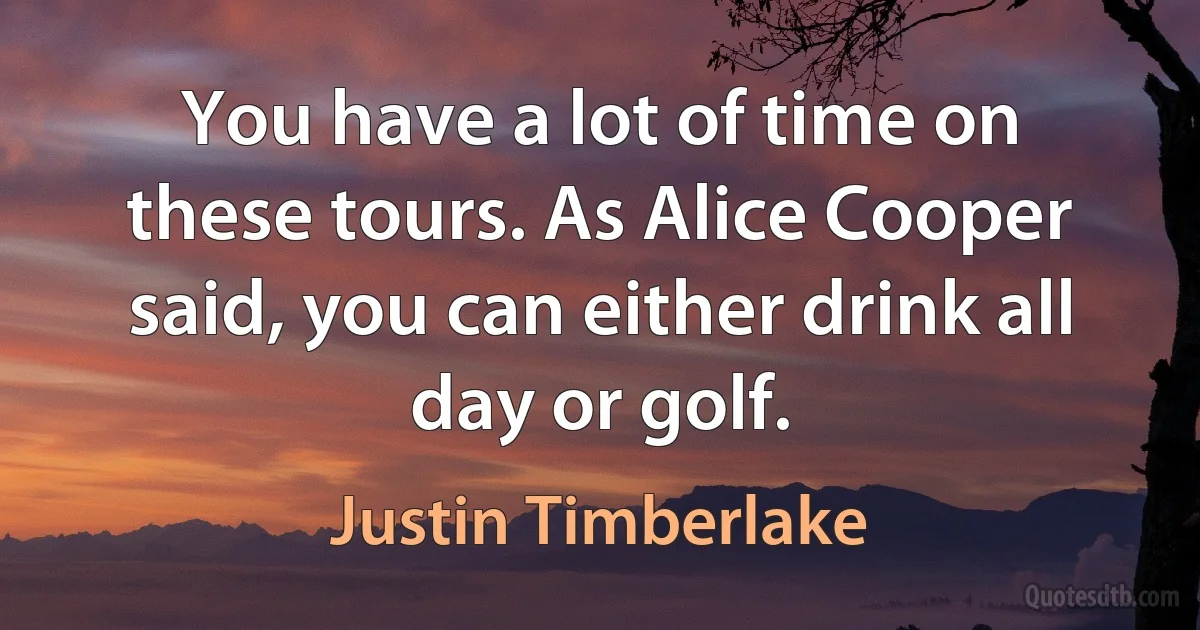 You have a lot of time on these tours. As Alice Cooper said, you can either drink all day or golf. (Justin Timberlake)