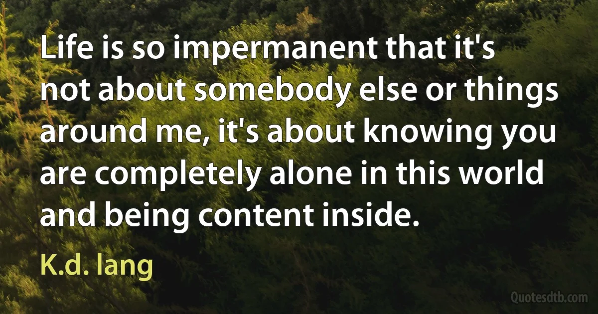 Life is so impermanent that it's not about somebody else or things around me, it's about knowing you are completely alone in this world and being content inside. (K.d. lang)