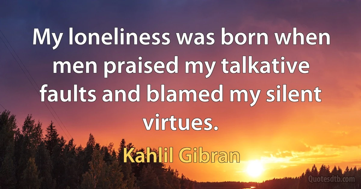 My loneliness was born when men praised my talkative faults and blamed my silent virtues. (Kahlil Gibran)